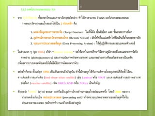 5
      1.1.2 องค์ประกอบของระบบ RS
                     ้
    จาก คาจากัดความ ทังภาษาไทยและภาษาอังกฤษดังกล่าว ทาให้เราสามารถ จาแนก องค์ประกอบของระบบ
       การตรวจวัดจากระยะไกลออกได้เป็ น 3 ส่วนหลัก คือ

              1. แหล่งข้อมูลของการตรวจวัด (Target Sources) :ในที่น้ ี คอ พื้นผิวโลก และ ชันบรรยากาศโลก
                                                                       ื                  ้
              2. อุปกรณ์การตรวจวัดจากระยะไกล (Remote Sensor) : มักใช้คลื่นแม่เหล็กไฟฟ้ าเป็ นสือในการตรวจวัด
                                                                                                ่
              3. ระบบการประมวลผลข้อมูล (Data Processing System) : ใช้ผูปฏิบตการและระบบคอมพิวเตอร์
                                                                              ้ ัิ
   ในช่วงแรก ๆ (ยุค 1960s) คาว่า “Remote Sensing” จะใช้มากในการศึกษาวิจยทางภูมิศาสตร์โดยเฉพาะการรังวัด
                                                                        ั
       ภาพถ่าย (photogrammetry) และการแปลภาพถ่ายทางอากาศ และภาพถ่ายดาวเทียมด้วยสายตาเป็ นหลัก
    (เนื่ องจากระบบคอมพิวเตอร์ยงไม่ได้รบการพัฒนามากนัก)
                               ั       ั
   อย่างไรก็ตาม ตังแต่ยุค 1970s เป็ นต้นมาจนถึงปัจจุบน คานี้ มกจะถูกใช้กบงานสารวจโดยอุปกรณ์ท่ตดตังไว้บน
                   ้                                  ั        ั         ั                    ีิ ้
    ดาวเทียมสารวจแผ่นดิน (land observation satellite) เช่น Landsat หรือ SPOT และดาวเทียมสารวจสภาพอากาศ
       ของโลก (weather satellite) เช่น GOES, GMS หรือ NOAA เป็ นสาคัญ
   สังเกตว่า “ดวงตา” (eyes) ของเรา อาจถือเป็ นอุปกรณ์การสารวจระยะไกลประเภทหนึ่ ง โดยมี สมอง ของเรา
        ทางานคล้ายกับเป็ น หน่ วยประมวลผล (processing unit) หรือหน่ วยแปลความหมายของข้อมูลที่ได้รบ
                                                                                                 ั
        ผ่านสายตาของเรามา (หลักการทางานคล้ายกล้องถ่ายรูป)
 