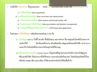 8
   จะเห็นได้ว่า ผังการทางาน พื้นฐานของระบบ RS ร่วมกับ GIS จะแยกออกได้เป็ น 5 ส่วน ดังนี้

              1. การได้มาซึ่งข้อมูล (data acquisition)
           2. การแก้ไขและปรับแต่งข้อมูล (data correction and enhancement)
              3. การวิเคราะห์และแปลข้อมูล (data analysis and interpretation) และ
              4. การแสดงผลและการจัดเก็บข้อมูล (data presentation and database management)
              5. การประยุกต์ใช้ขอมูลร่วมกับเทคนิ คทาง GIS (GIS-based data application)
                                  ้

   ในส่วนของ การได้มาซึ่งข้อมูล จะมีองค์ประกอบหลักอยู่ 2 ส่วน คือ

            1. แหล่งข้อมูล (source) ในที่น้ ี หมายถึง พื้นที่เป้ าหมาย ของการสารวจ ซึ่งอาจอยู่บนผิวโลกหรือในบรรยากาศ
                ของโลกก็ได้ แต่ท่สาคัญ ต้องเป็ นเขตที่สามารถ สร้างหรือสะท้อน สัญญาณคลื่นแม่เหล็กไฟฟ้ า (EM Wave)
                                 ี
                ออกมาได้ สาหรับเป็ นสือในการตรวจวัดโดยอุปกรณ์ท่ใช้งานอยู่
                                      ่                               ี

            2. เครื่องตรวจวัดจากระยะไกล (remote sensor) เป็ นอุปกรณ์ซ่ึงถูกออกแบบมาสาหรับการตรวจวัดสัญญาณ
                คลื่นแม่เหล็กไฟฟ้ า ซึ่งออกมาจากพื้นที่เป้ าหมาย แยกตามช่วงคลื่นที่เหมาะสม โดยมันมักถูกมักติดตังไว้บน
                                                                                                               ้
                เครื่องบิน บอลลูน หรือ บนดาวเทียม ทาให้สามารถสารวจผิวโลกได้เป็ นพื้นที่กว้าง
 
