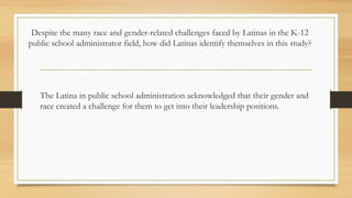 Despite the many race and gender-related challenges faced by Latinas in the K-12
public school administrator field, how did Latinas identify themselves in this study?
The Latina in public school administration acknowledged that their gender and
race created a challenge for them to get into their leadership positions.
 