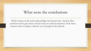 What were the conclusions
All the Latinas in the study acknowledge the barriers they faced in their
positions and it gave them a better sense of cultural awareness. Now these
women want to employ a diverse set of people in the schools.
 