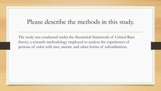 Please describe the methods in this study.
The study was conducted under the theoretical framework of Critical Race
theory, a research methodology employed to analyze the experiences of
persons of color with race, racism, and other forms of subordination.
 