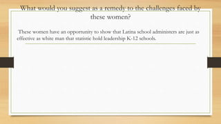What would you suggest as a remedy to the challenges faced by
these women?
These women have an opportunity to show that Latina school administers are just as
effective as white man that statistic hold leadership K-12 schools.
 
