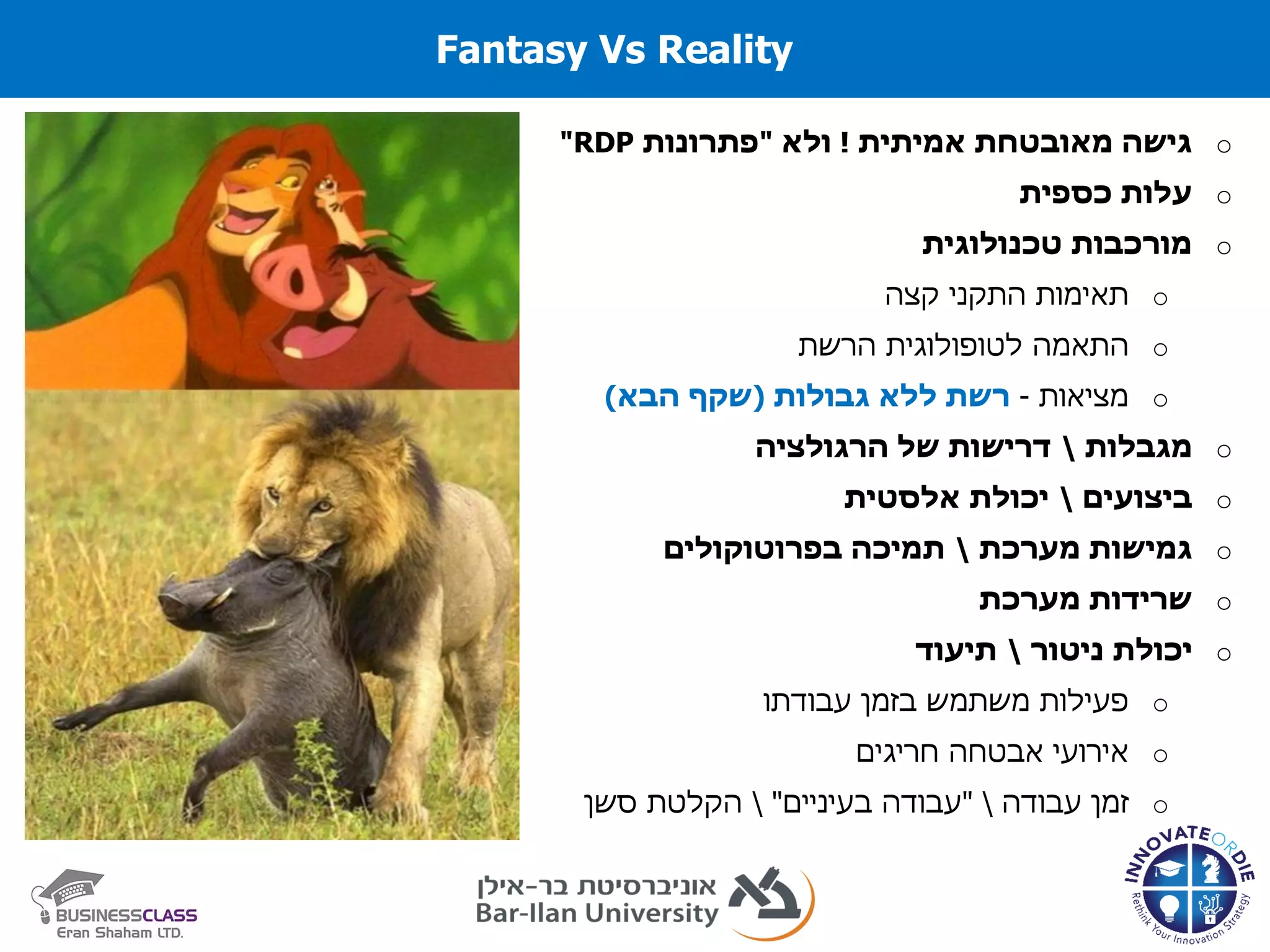 Fantasy Vs Reality
o‫אמיתית‬ ‫מאובטחת‬ ‫גישה‬!‫ולא‬"‫פתרונות‬RDP"
o‫כספית‬ ‫עלות‬
o‫טכנולוגית‬ ‫מורכבות‬
o‫קצה‬ ‫התקני‬ ‫תאימות‬
o‫הרשת‬ ‫לטופולוגית‬ ‫התאמה‬
o‫מציאות‬-‫ללא‬ ‫רשת‬‫גבולות‬(‫הבא‬ ‫שקף‬)
o‫מגבלות‬‫דרישות‬‫של‬‫הרגולציה‬
o‫ביצועים‬‫אלסטית‬ ‫יכולת‬
o‫מערכת‬ ‫גמישות‬‫בפרוטוקולים‬ ‫תמיכה‬
o‫מערכת‬ ‫שרידות‬
o‫יכולת‬‫ניטור‬‫תיעוד‬
o‫פעילות‬‫משתמש‬‫בזמן‬‫עבודתו‬
o‫חריגים‬ ‫אבטחה‬ ‫אירועי‬
o‫זמן‬‫עבודה‬"‫עבודה‬‫בעיניים‬"‫הקלטת‬‫סשן‬
 