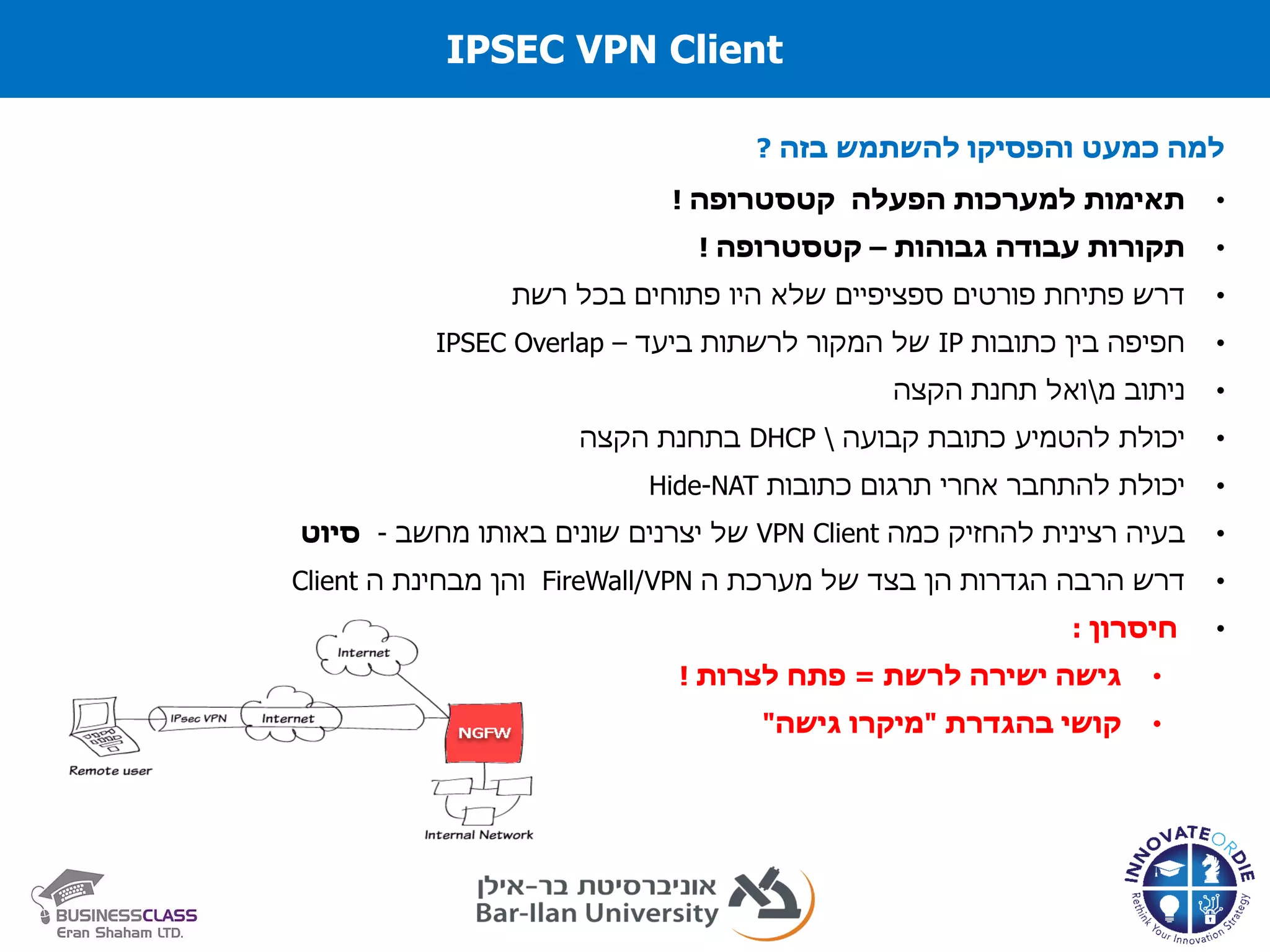 IPSEC VPN Client
‫בזה‬ ‫להשתמש‬ ‫והפסיקו‬ ‫כמעט‬ ‫למה‬?
•‫למערכות‬ ‫תאימות‬‫הפעלה‬‫קטסטרופה‬!
•‫גבוהות‬ ‫עבודה‬ ‫תקורות‬–‫קטסטרופה‬!
•‫דרש‬‫פתיחת‬‫פורטים‬‫שלא‬ ‫ספציפיים‬‫היו‬‫פתוחים‬‫בכל‬‫רשת‬
•‫כתובות‬ ‫בין‬ ‫חפיפה‬IP‫ביעד‬ ‫לרשתות‬ ‫המקור‬ ‫של‬–IPSEC Overlap
•‫ניתוב‬‫מ‬‫ואל‬‫הקצה‬ ‫תחנת‬
•‫יכולת‬‫להטמיע‬‫כתובת‬‫קבועה‬DHCP‫הקצה‬ ‫בתחנת‬
•‫יכולת‬‫להתחבר‬‫אחרי‬‫תרגום‬‫כתובות‬Hide-NAT
•‫בעיה‬‫רצינית‬‫להחזיק‬‫כמה‬VPN Client‫מחשב‬ ‫באותו‬ ‫שונים‬ ‫יצרנים‬ ‫של‬-‫סיוט‬
•‫דרש‬‫הרבה‬‫הגדרות‬‫הן‬‫בצד‬‫של‬‫מערכת‬‫ה‬FireWall/VPN‫והן‬‫מבחינת‬‫ה‬Client
•‫חיסרון‬:
•‫לרשת‬ ‫ישירה‬ ‫גישה‬=‫לצרות‬ ‫פתח‬!
•‫קושי‬‫בהגדרת‬"‫מיקרו‬‫גישה‬"
 