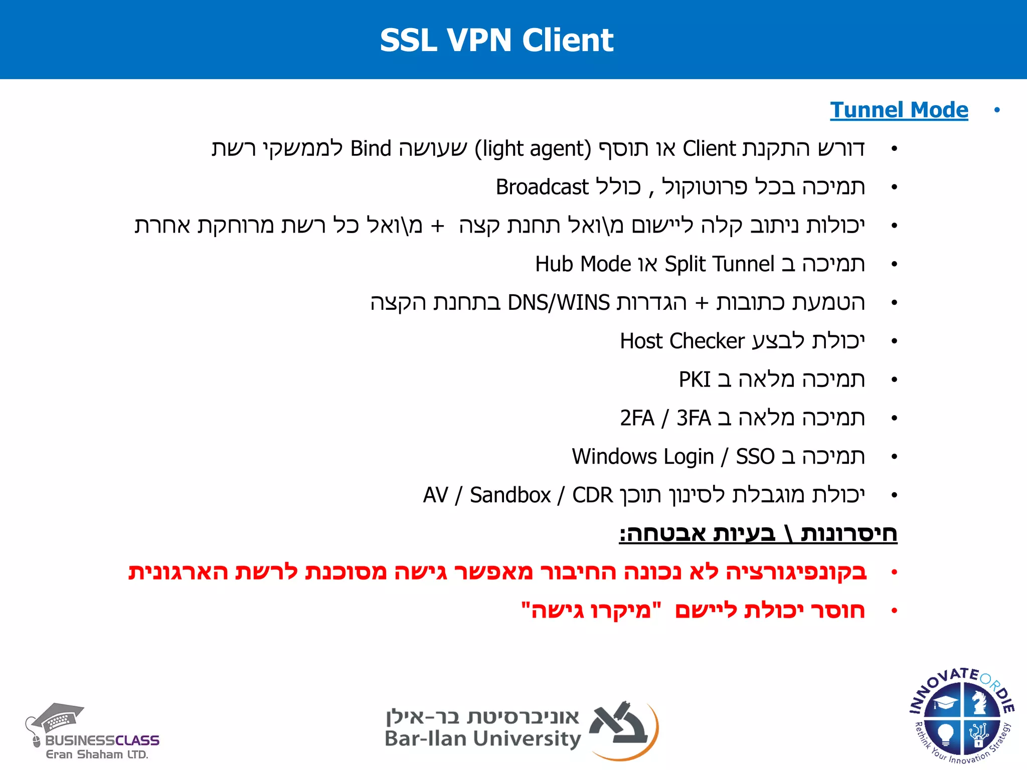 SSL VPN Client
•Tunnel Mode
•‫התקנת‬ ‫דורש‬Client‫תוסף‬ ‫או‬(light agent)‫שעושה‬Bind‫לממשקי‬‫רשת‬
•‫בכל‬ ‫תמיכה‬‫פרוטוקול‬,‫כולל‬Broadcast
•‫יכולות‬‫ניתוב‬‫קלה‬‫ליישום‬‫מ‬‫קצה‬ ‫תחנת‬ ‫ואל‬+‫מ‬‫אחרת‬ ‫מרוחקת‬ ‫רשת‬ ‫כל‬ ‫ואל‬
•‫ב‬ ‫תמיכה‬Split Tunnel‫או‬Hub Mode
•‫הטמעת‬‫כתובות‬+‫הגדרות‬DNS/WINS‫הקצה‬ ‫בתחנת‬
•‫יכולת‬‫לבצע‬Host Checker
•‫תמיכה‬‫מלאה‬‫ב‬PKI
•‫תמיכה‬‫מלאה‬‫ב‬2FA / 3FA
•‫ב‬ ‫תמיכה‬Windows Login / SSO
•‫יכולת‬‫מוגבלת‬‫לסינון‬‫תוכן‬AV / Sandbox / CDR
‫חיסרונות‬‫אבטחה‬ ‫בעיות‬:
•‫הארגונית‬ ‫לרשת‬ ‫מסוכנת‬ ‫גישה‬ ‫מאפשר‬ ‫החיבור‬ ‫נכונה‬ ‫לא‬ ‫בקונפיגורציה‬
•‫ליישם‬ ‫יכולת‬ ‫חוסר‬"‫גישה‬ ‫מיקרו‬"
 