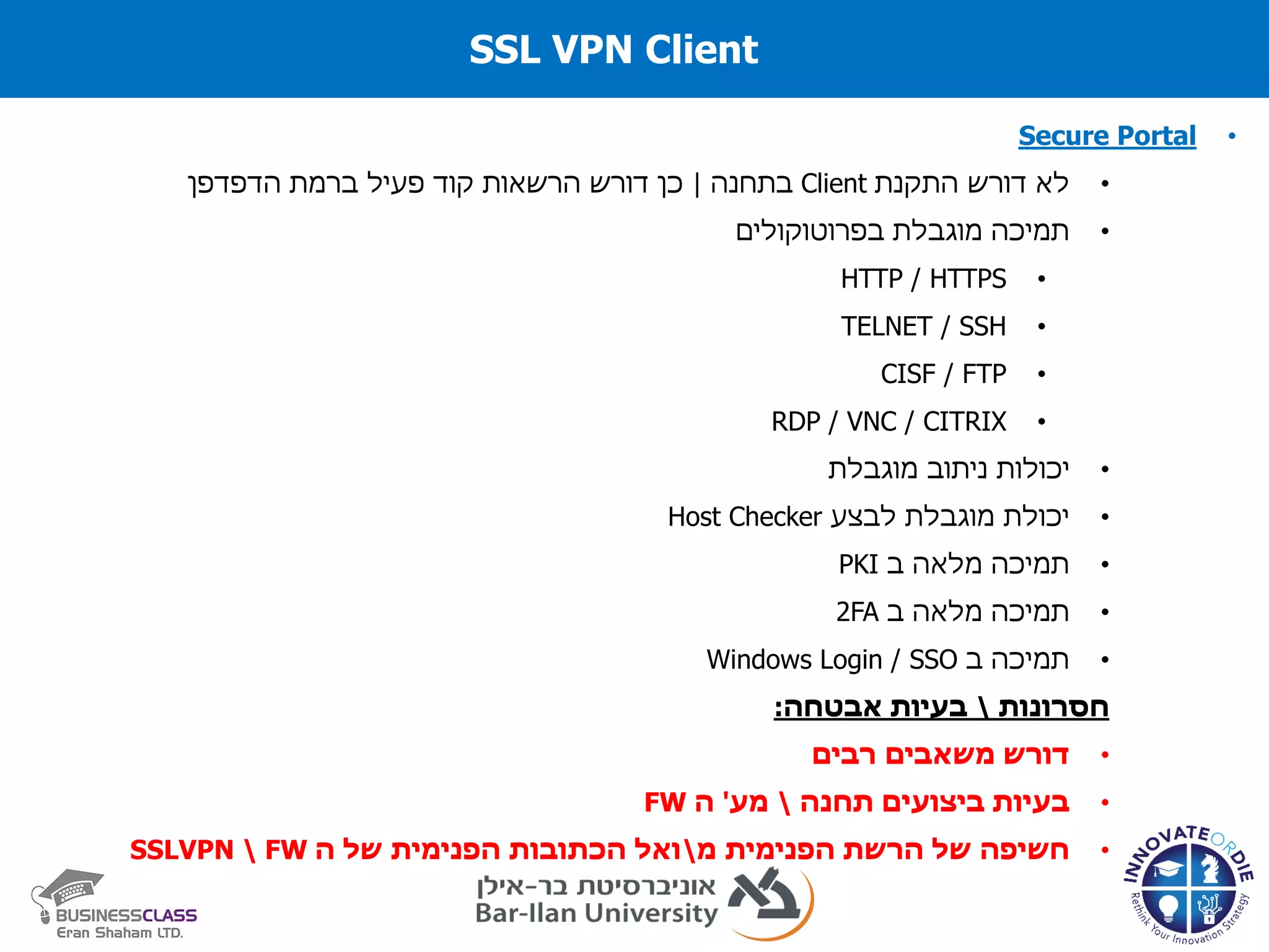 SSL VPN Client
•Secure Portal
•‫התקנת‬ ‫דורש‬ ‫לא‬Client‫בתחנה‬|‫הדפדפן‬ ‫ברמת‬ ‫פעיל‬ ‫קוד‬ ‫הרשאות‬ ‫דורש‬ ‫כן‬
•‫תמיכה‬‫מוגבלת‬‫בפרוטוקולים‬
•HTTP / HTTPS
•TELNET / SSH
•CISF / FTP
•RDP / VNC / CITRIX
•‫ניתוב‬ ‫יכולות‬‫מוגבלת‬
•‫לבצע‬ ‫מוגבלת‬ ‫יכולת‬Host Checker
•‫תמיכה‬‫מלאה‬‫ב‬PKI
•‫תמיכה‬‫מלאה‬‫ב‬2FA
•‫ב‬ ‫תמיכה‬Windows Login / SSO
‫חסרונות‬‫אבטחה‬ ‫בעיות‬:
•‫רבים‬ ‫משאבים‬ ‫דורש‬
•‫תחנה‬ ‫ביצועים‬ ‫בעיות‬‫מע‬'‫ה‬FW
•‫מ‬ ‫הפנימית‬ ‫הרשת‬ ‫של‬ ‫חשיפה‬‫ה‬ ‫של‬ ‫הפנימית‬ ‫הכתובות‬ ‫ואל‬FWSSLVPN
 