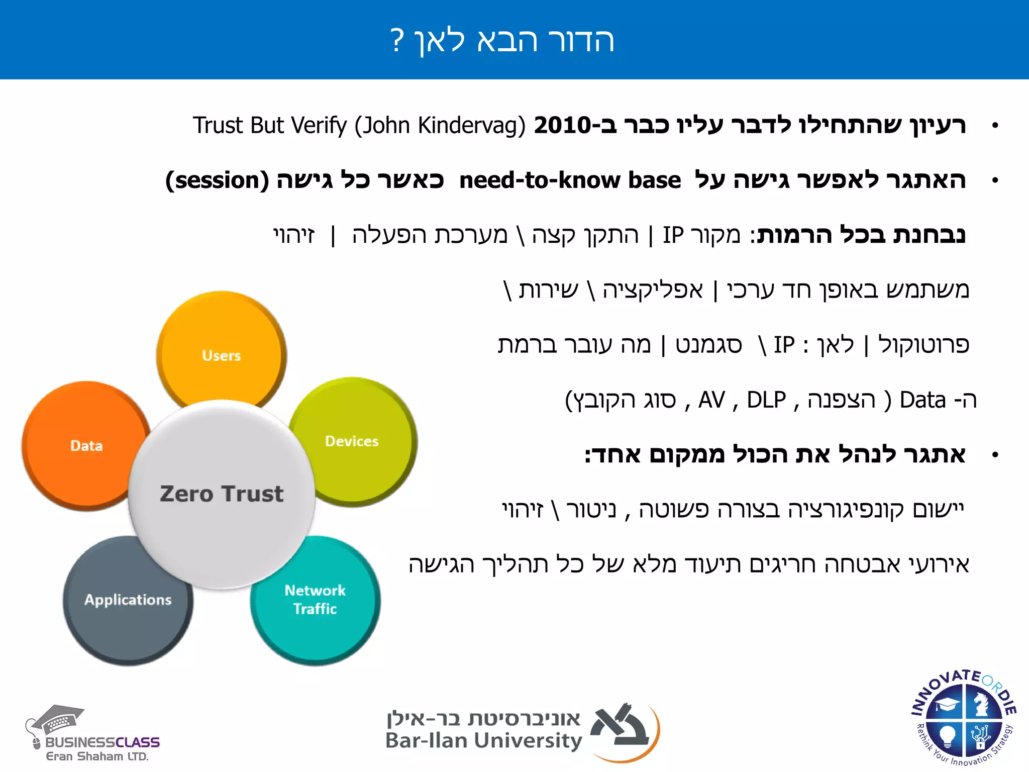 ‫לאן‬ ‫הבא‬ ‫הדור‬?
•‫רעיון‬‫לדבר‬ ‫שהתחילו‬‫עליו‬‫כבר‬‫ב‬-2010(John Kindervag)Trust But Verify
•‫האתגר‬‫לאפשר‬‫גישה‬‫על‬baseneed-to-know‫כל‬ ‫כאשר‬‫גישה‬(session)
‫הרמות‬ ‫בכל‬ ‫נבחנת‬:‫מקור‬IP|‫קצה‬ ‫התקן‬‫הפעלה‬ ‫מערכת‬|‫זיהוי‬
‫ערכי‬ ‫חד‬ ‫באופן‬ ‫משתמש‬|‫אפליקציה‬‫שירות‬
‫פרוטוקול‬|‫לאן‬:IP‫סגמנט‬|‫ברמת‬ ‫עובר‬ ‫מה‬
‫ה‬-Data(‫הצפנה‬,DLP,AV,‫הקובץ‬ ‫סוג‬)
•‫אתגר‬‫אחד‬ ‫ממקום‬ ‫הכול‬ ‫את‬ ‫לנהל‬:
‫פשוטה‬ ‫בצורה‬ ‫קונפיגורציה‬ ‫יישום‬,‫ניטור‬‫זיהוי‬
‫מלא‬ ‫תיעוד‬ ‫חריגים‬ ‫אבטחה‬ ‫אירועי‬‫של‬‫כל‬‫תהליך‬‫הגיש‬‫ה‬
 