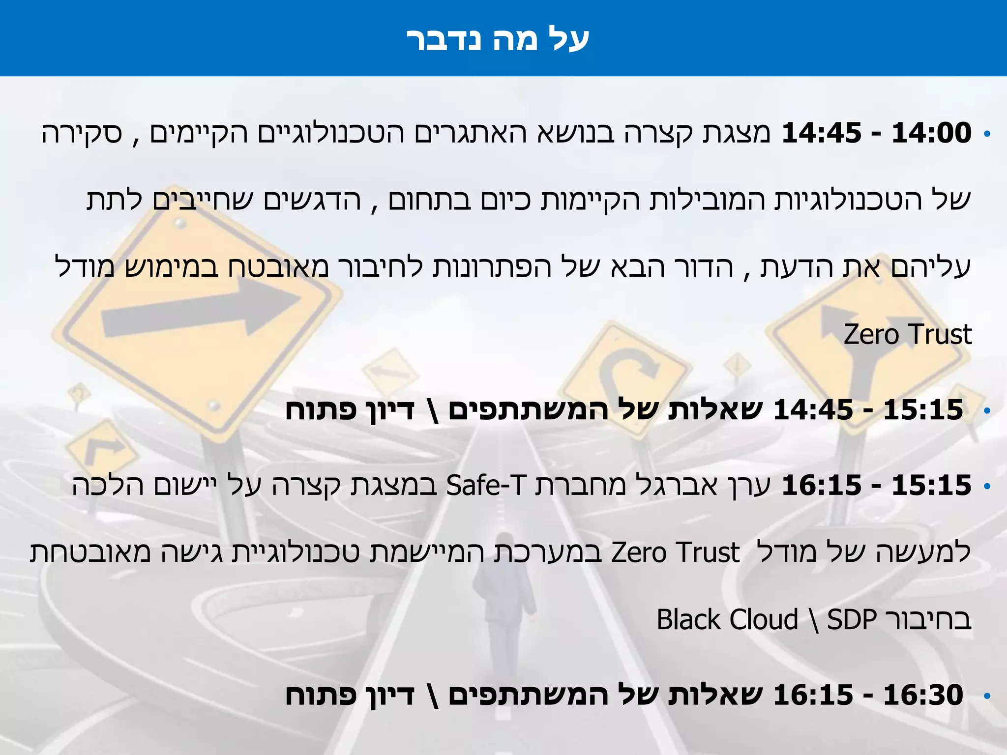 •14:00-14:45‫הקיימים‬ ‫הטכנולוגיים‬ ‫האתגרים‬ ‫בנושא‬ ‫קצרה‬ ‫מצגת‬,‫סקירה‬
‫בתחום‬ ‫כיום‬ ‫הקיימות‬ ‫המובילות‬ ‫הטכנולוגיות‬ ‫של‬,‫לתת‬ ‫שחייבים‬ ‫הדגשים‬
‫הדעת‬ ‫את‬ ‫עליהם‬,‫מודל‬ ‫במימוש‬ ‫מאובטח‬ ‫לחיבור‬ ‫הפתרונות‬ ‫של‬ ‫הבא‬ ‫הדור‬
Zero Trust
•14:45 - 15:15‫שאלות‬‫המשתתפים‬ ‫של‬‫פתוח‬ ‫דיון‬
•15:15-16:15‫ערן‬‫אברגל‬‫מחברת‬Safe-T‫במצגת‬‫הלכה‬ ‫יישום‬ ‫על‬ ‫קצרה‬
‫מודל‬ ‫של‬ ‫למעשה‬Zero Trust‫במערכת‬‫מאובטחת‬ ‫גישה‬ ‫טכנולוגיית‬ ‫המיישמת‬
‫בחיבור‬Black Cloud  SDP
•16:15 - 16:30‫שאלות‬‫המשתתפים‬ ‫של‬‫פתוח‬ ‫דיון‬
‫על‬‫מה‬‫נדבר‬
 