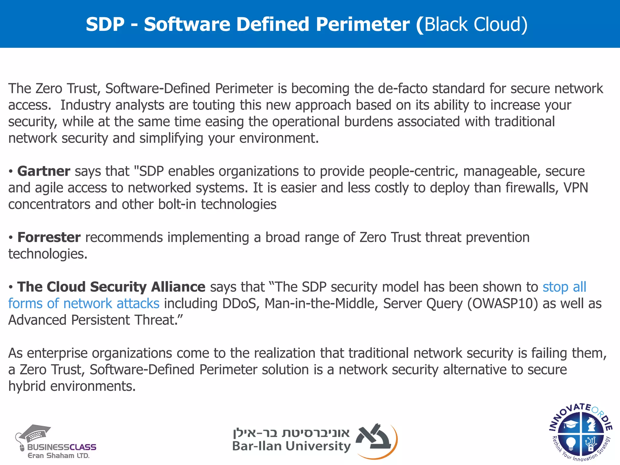 SDP - Software Defined Perimeter (Black Cloud)
The Zero Trust, Software-Defined Perimeter is becoming the de-facto standard for secure network
access. Industry analysts are touting this new approach based on its ability to increase your
security, while at the same time easing the operational burdens associated with traditional
network security and simplifying your environment.
• Gartner says that "SDP enables organizations to provide people-centric, manageable, secure
and agile access to networked systems. It is easier and less costly to deploy than firewalls, VPN
concentrators and other bolt-in technologies
• Forrester recommends implementing a broad range of Zero Trust threat prevention
technologies.
• The Cloud Security Alliance says that “The SDP security model has been shown to stop all
forms of network attacks including DDoS, Man-in-the-Middle, Server Query (OWASP10) as well as
Advanced Persistent Threat.”
As enterprise organizations come to the realization that traditional network security is failing them,
a Zero Trust, Software-Defined Perimeter solution is a network security alternative to secure
hybrid environments.
 