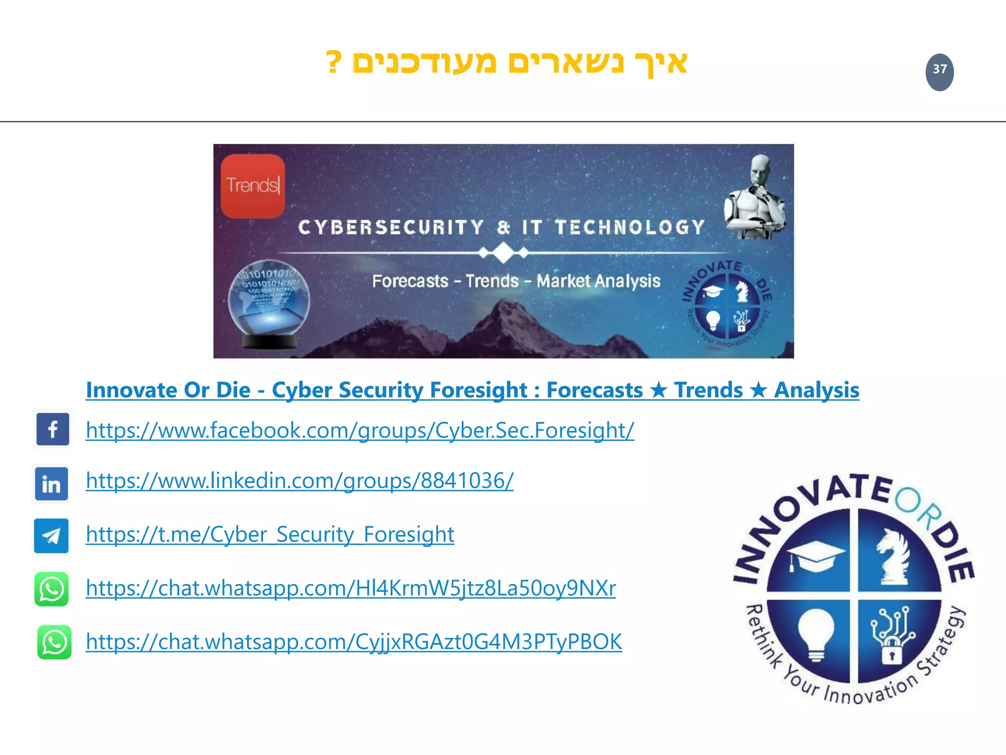 37
Innovate Or Die - Cyber Security Foresight : Forecasts ✮ Trends ✮ Analysis
https://www.facebook.com/groups/Cyber.Sec.Foresight/
https://www.linkedin.com/groups/8841036/
https://t.me/Cyber_Security_Foresight
https://chat.whatsapp.com/Hl4KrmW5jtz8La50oy9NXr
https://chat.whatsapp.com/CyjjxRGAzt0G4M3PTyPBOK
‫מעודכנים‬ ‫נשארים‬ ‫איך‬?
 