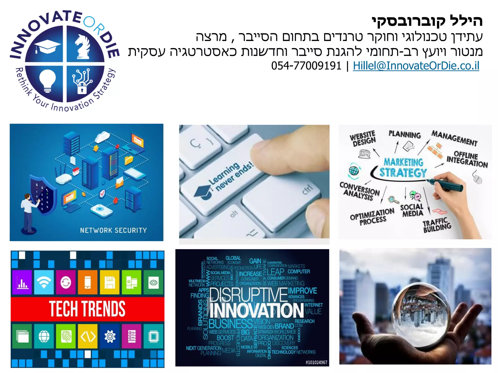 ‫להכיר‬ ‫נעים‬ ‫קוברובסקי‬ ‫הילל‬
‫הסייבר‬ ‫בתחום‬ ‫טרנדים‬ ‫וחוקר‬ ‫טכנולוגי‬ ‫עתידן‬,‫מרצה‬
‫רב‬ ‫ויועץ‬ ‫מנטור‬-‫עסקית‬ ‫כאסטרטגיה‬ ‫וחדשנות‬ ‫סייבר‬ ‫להגנת‬ ‫תחומי‬
054-77009191 | Hillel@InnovateOrDie.co.il
 