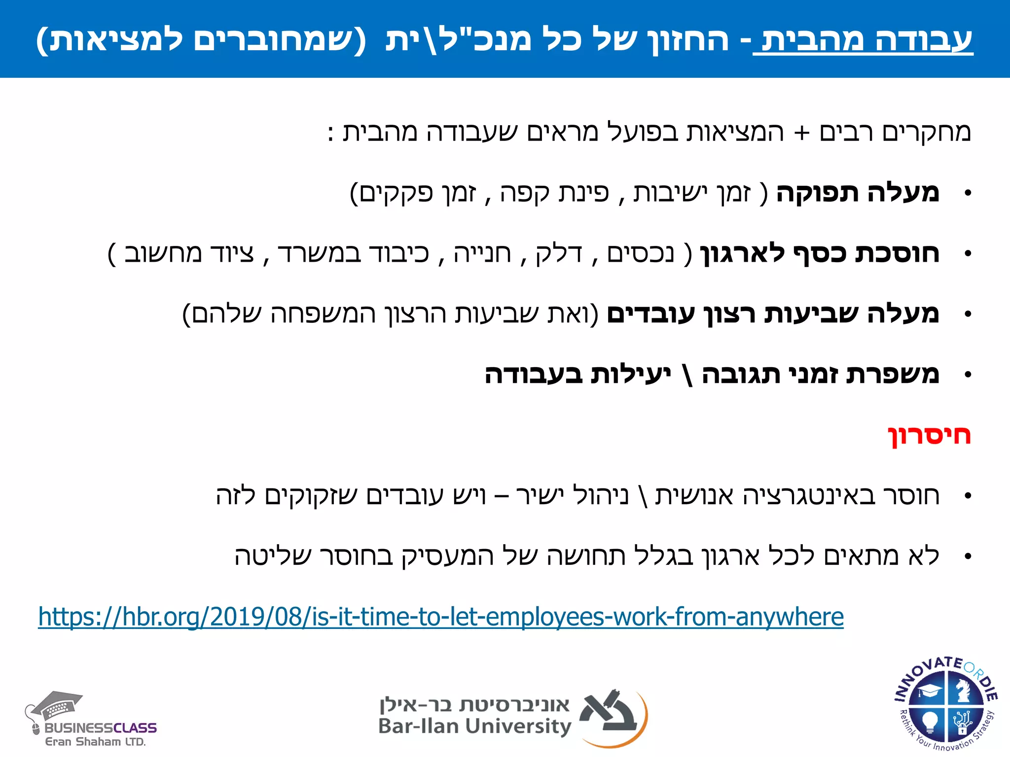 ‫תשתיות‬ ‫מנהל‬ ‫כל‬ ‫של‬ ‫החזון‬
‫מהבית‬ ‫עבודה‬-‫של‬ ‫החזון‬‫כל‬‫מנכ‬"‫ל‬‫ית‬(‫למציאות‬ ‫שמחוברים‬)
‫רבים‬ ‫מחקרים‬+‫שעבודה‬ ‫מראים‬ ‫בפועל‬ ‫המציאות‬‫מהבית‬:
•‫תפוקה‬ ‫מעלה‬(‫ישיבות‬ ‫זמן‬,‫קפה‬ ‫פינת‬,‫פקקים‬ ‫זמן‬)
•‫חוסכת‬‫כסף‬‫לארגון‬(‫נכסים‬,‫דלק‬,‫חנייה‬,‫כיבוד‬‫במשרד‬,‫ציוד‬‫מחשוב‬)
•‫עובדים‬ ‫רצון‬ ‫שביעות‬ ‫מעלה‬(‫שלהם‬ ‫המשפחה‬ ‫הרצון‬ ‫שביעות‬ ‫ואת‬)
•‫משפרת‬‫זמני‬‫תגובה‬‫בעבודה‬ ‫יעילות‬
‫חיסרון‬
•‫חוסר‬‫אנושית‬ ‫באינטגרציה‬‫ישיר‬ ‫ניהול‬–‫לזה‬ ‫שזקוקים‬ ‫עובדים‬ ‫ויש‬
•‫שליטה‬ ‫בחוסר‬ ‫המעסיק‬ ‫של‬ ‫תחושה‬ ‫בגלל‬ ‫ארגון‬ ‫לכל‬ ‫מתאים‬ ‫לא‬
https://hbr.org/2019/08/is-it-time-to-let-employees-work-from-anywhere
 