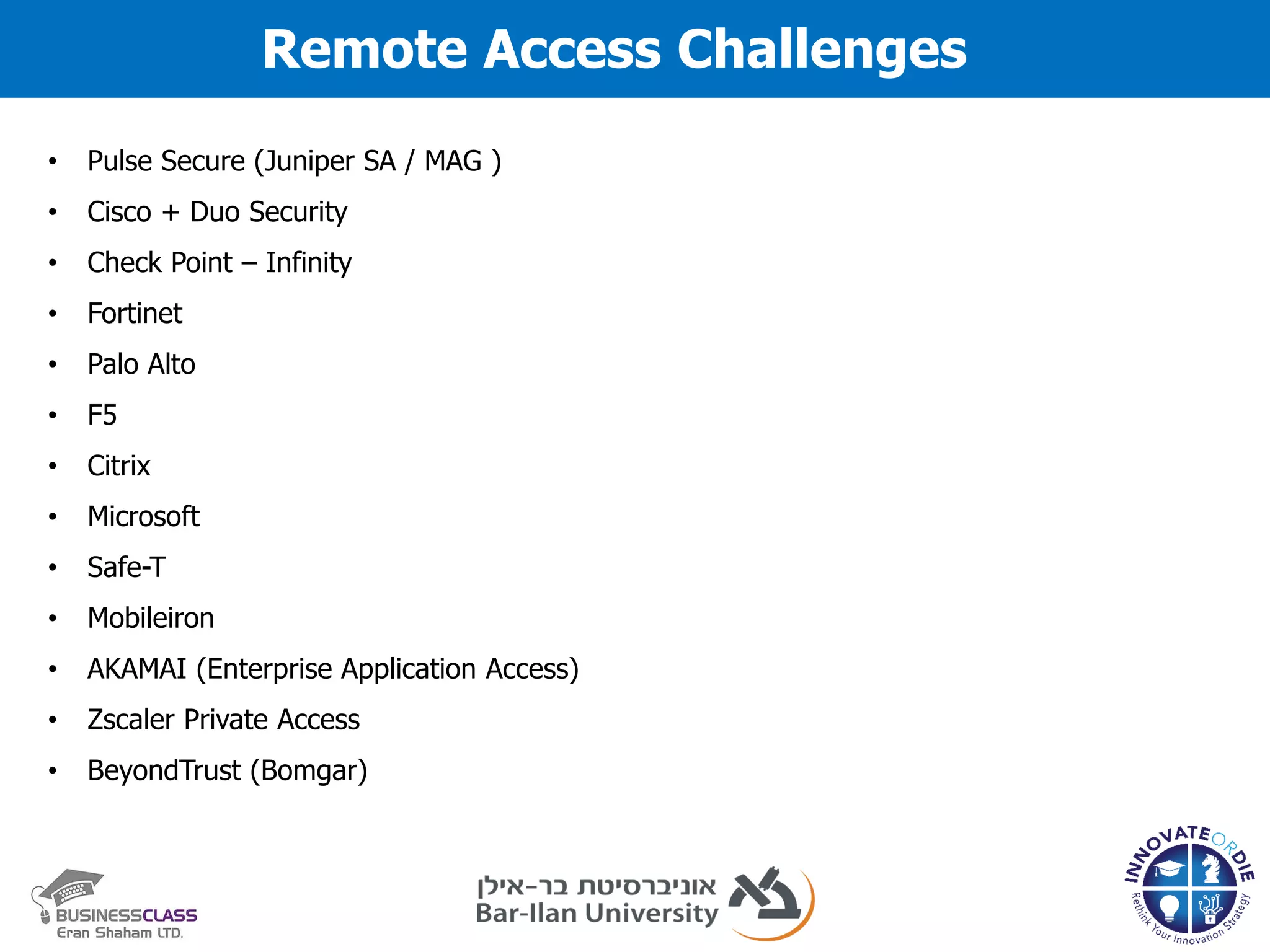 Remote Access Challenges
• Pulse Secure (Juniper SA / MAG )
• Cisco + Duo Security
• Check Point – Infinity
• Fortinet
• Palo Alto
• F5
• Citrix
• Microsoft
• Safe-T
• Mobileiron
• AKAMAI (Enterprise Application Access)
• Zscaler Private Access
• BeyondTrust (Bomgar)
 