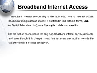 Broadband Internet Access
Broadband Internet service truly is the most used form of Internet access
because of its high access speeds; it is offered in four different forms, DSL
(or Digital Subscriber Line), also fiber-optic, cable, and satellite.
The old dial-up connection is the only non-broadband internet service available,
and even though it is cheaper, most Internet users are moving towards the
faster broadband Internet connection.
 