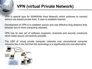 VPN is special type for WAN(Wide Area Network) which achieves to connect
without use leased private lines. It uses to establish Internet.
Development of VPN is to establish secure and cost effective long distance links
between two or more computing networks.
VPN has its own set of software programs, protocols and security constructs
which make secure connectivity possible.
The USP of virtual private computer networks over conventional computer
networks lies in the fact that this technology is a significantly low cost alternative.
VPN (virtual Private Network)
 