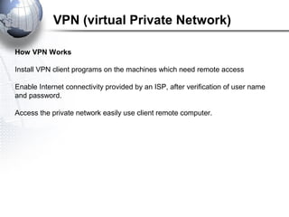 How VPN Works
Install VPN client programs on the machines which need remote access
Enable Internet connectivity provided by an ISP, after verification of user name
and password.
Access the private network easily use client remote computer.
VPN (virtual Private Network)
 