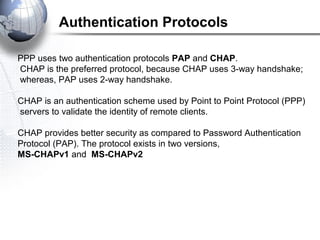 Authentication Protocols
PPP uses two authentication protocols PAP and CHAP.
CHAP is the preferred protocol, because CHAP uses 3-way handshake;
whereas, PAP uses 2-way handshake.
CHAP is an authentication scheme used by Point to Point Protocol (PPP)
servers to validate the identity of remote clients.
CHAP provides better security as compared to Password Authentication
Protocol (PAP). The protocol exists in two versions,
MS-CHAPv1 and MS-CHAPv2
 