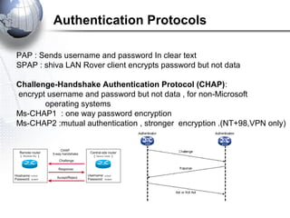 Authentication Protocols
PAP : Sends username and password In clear text
SPAP : shiva LAN Rover client encrypts password but not data
Challenge-Handshake Authentication Protocol (CHAP):
encrypt username and password but not data , for non-Microsoft
operating systems
Ms-CHAP1 : one way password encryption
Ms-CHAP2 :mutual authentication , stronger encryption .(NT+98,VPN only)
 