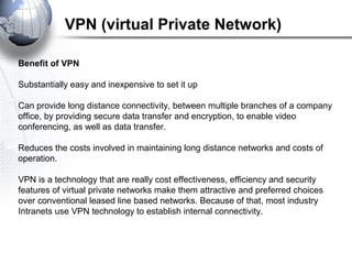 Benefit of VPN
Substantially easy and inexpensive to set it up
Can provide long distance connectivity, between multiple branches of a company
office, by providing secure data transfer and encryption, to enable video
conferencing, as well as data transfer.
Reduces the costs involved in maintaining long distance networks and costs of
operation.
VPN is a technology that are really cost effectiveness, efficiency and security
features of virtual private networks make them attractive and preferred choices
over conventional leased line based networks. Because of that, most industry
Intranets use VPN technology to establish internal connectivity.
VPN (virtual Private Network)
 