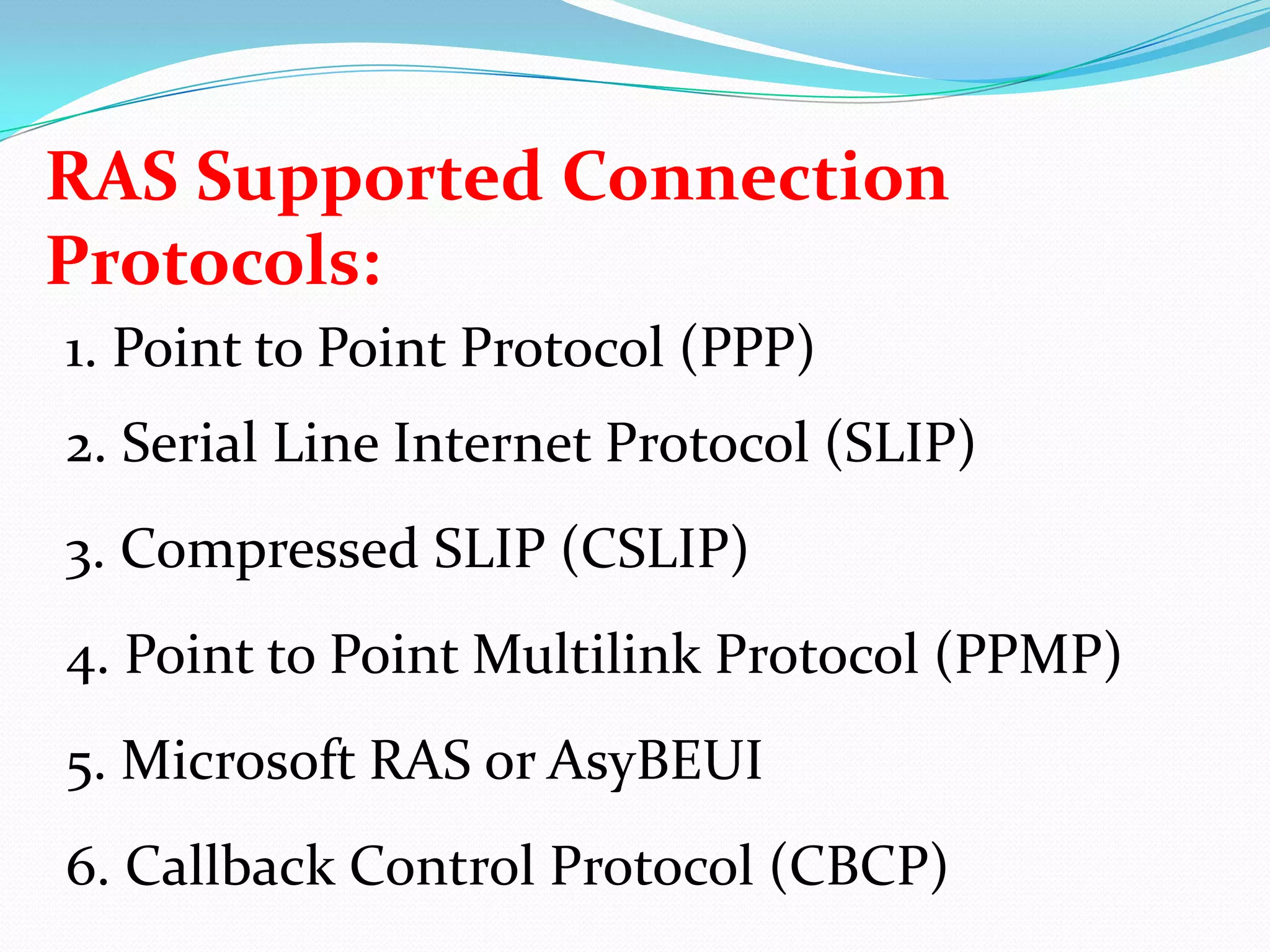 RAS Supported Connection Protocols:1. Point to Point Protocol (PPP)2. Serial Line Internet Protocol (SLIP)3. Compressed SLIP (CSLIP)4. Point to Point Multilink Protocol (PPMP)5. Microsoft RAS or AsyBEUI6. Callback Control Protocol (CBCP)