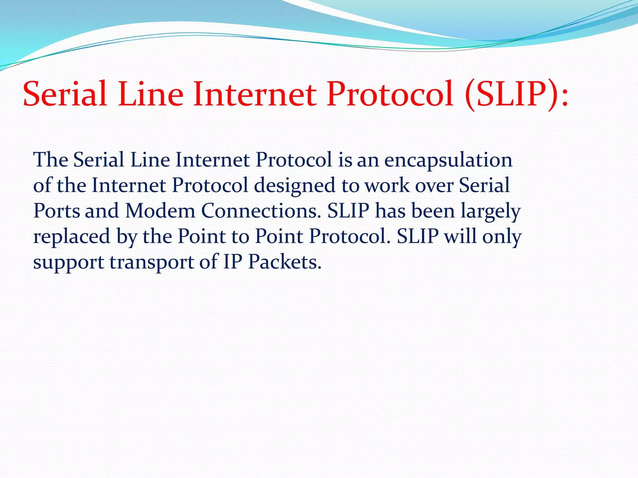 Serial Line Internet Protocol (SLIP):The Serial Line Internet Protocol is an encapsulation of the Internet Protocol designed to work over Serial Ports and Modem Connections. SLIP has been largely replaced by the Point to Point Protocol. SLIP will only support transport of IP Packets.