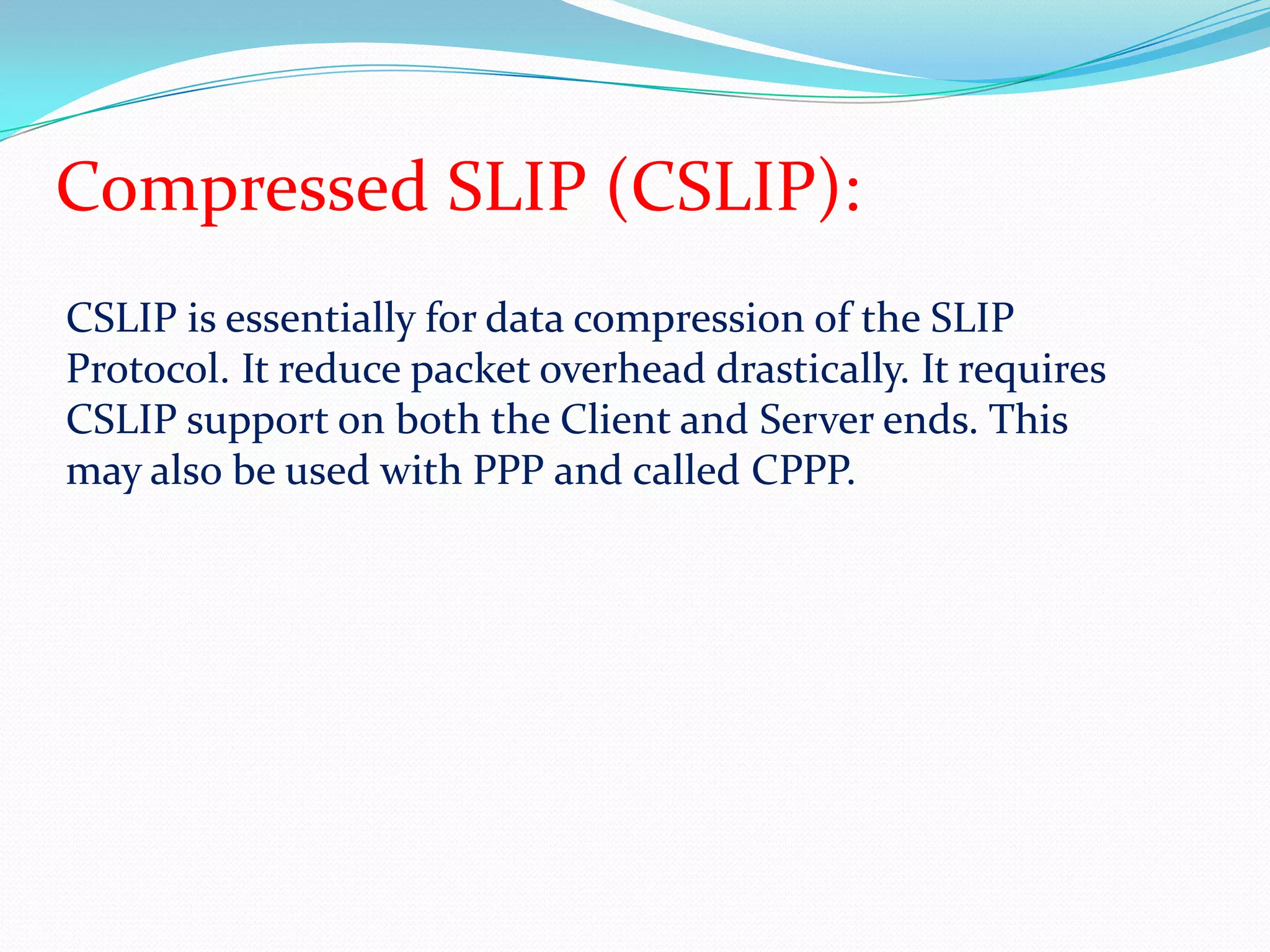 Compressed SLIP (CSLIP):CSLIP is essentially for data compression of the SLIP Protocol. It reduce packet overhead drastically. It requires CSLIP support on both the Client and Server ends. This may also be used with PPP and called CPPP.