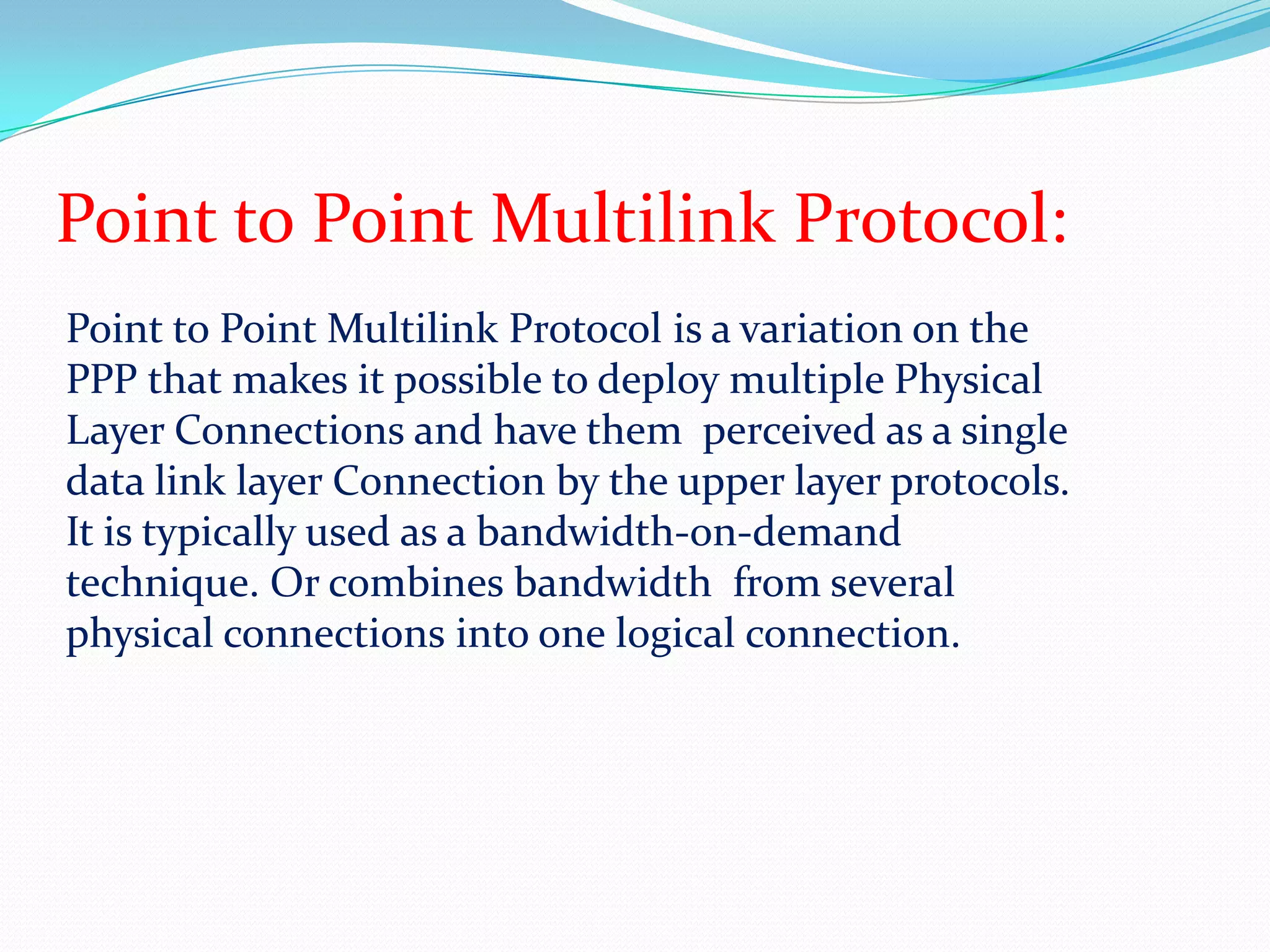 Point to Point Multilink Protocol:Point to Point Multilink Protocol is a variation on the PPP that makes it possible to deploy multiple Physical Layer Connections and have them  perceived as a single data link layer Connection by the upper layer protocols. It is typically used as a bandwidth-on-demand technique. Or combines bandwidth  from several physical connections into one logical connection.