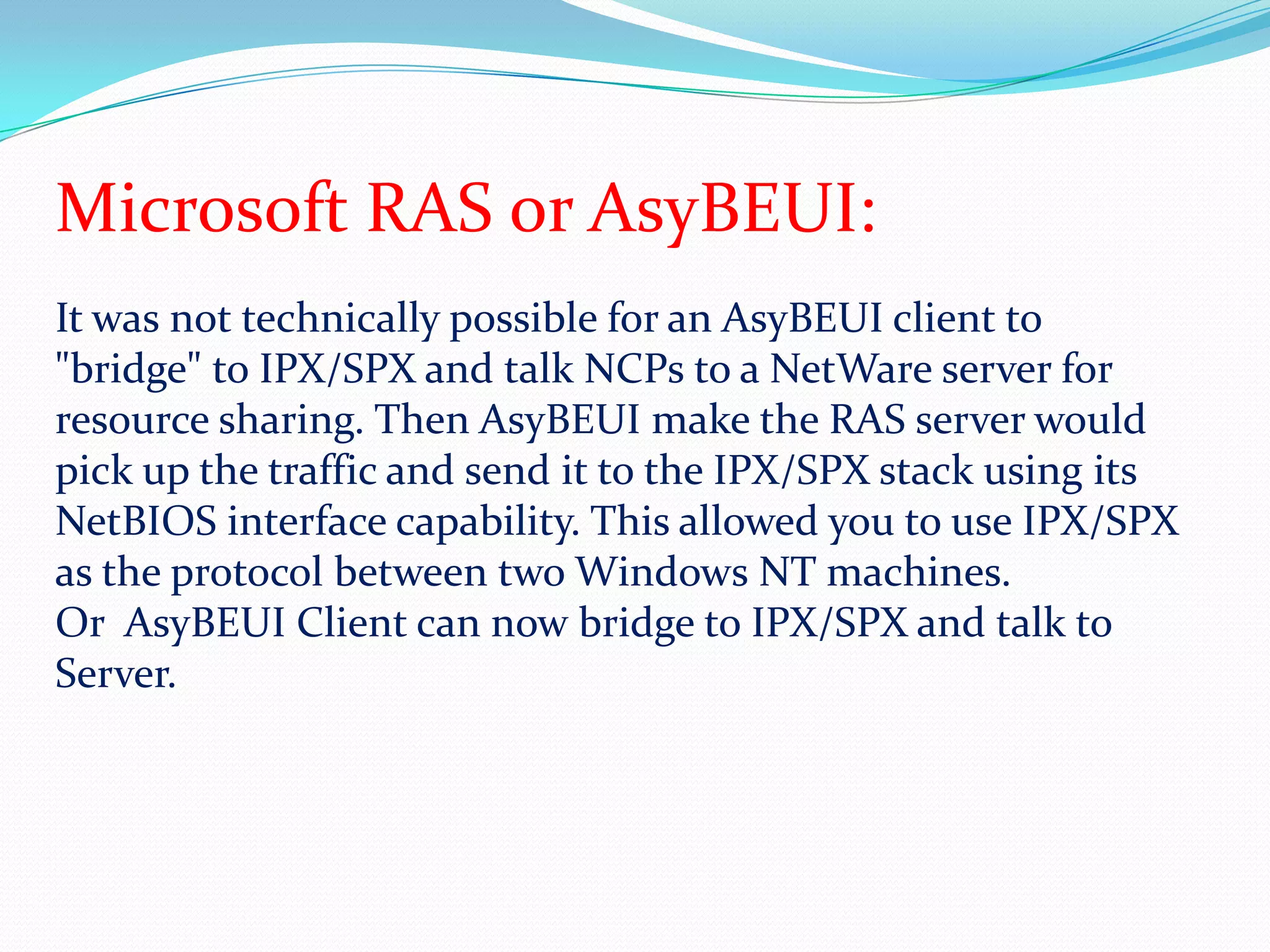 Microsoft RAS or AsyBEUI:It was not technically possible for an AsyBEUI client to "bridge" to IPX/SPX and talk NCPs to a NetWare server for resource sharing. Then AsyBEUI make the RAS server would pick up the traffic and send it to the IPX/SPX stack using its NetBIOS interface capability. This allowed you to use IPX/SPX as the protocol between two Windows NT machines.Or  AsyBEUI Client can now bridge to IPX/SPX and talk to Server.