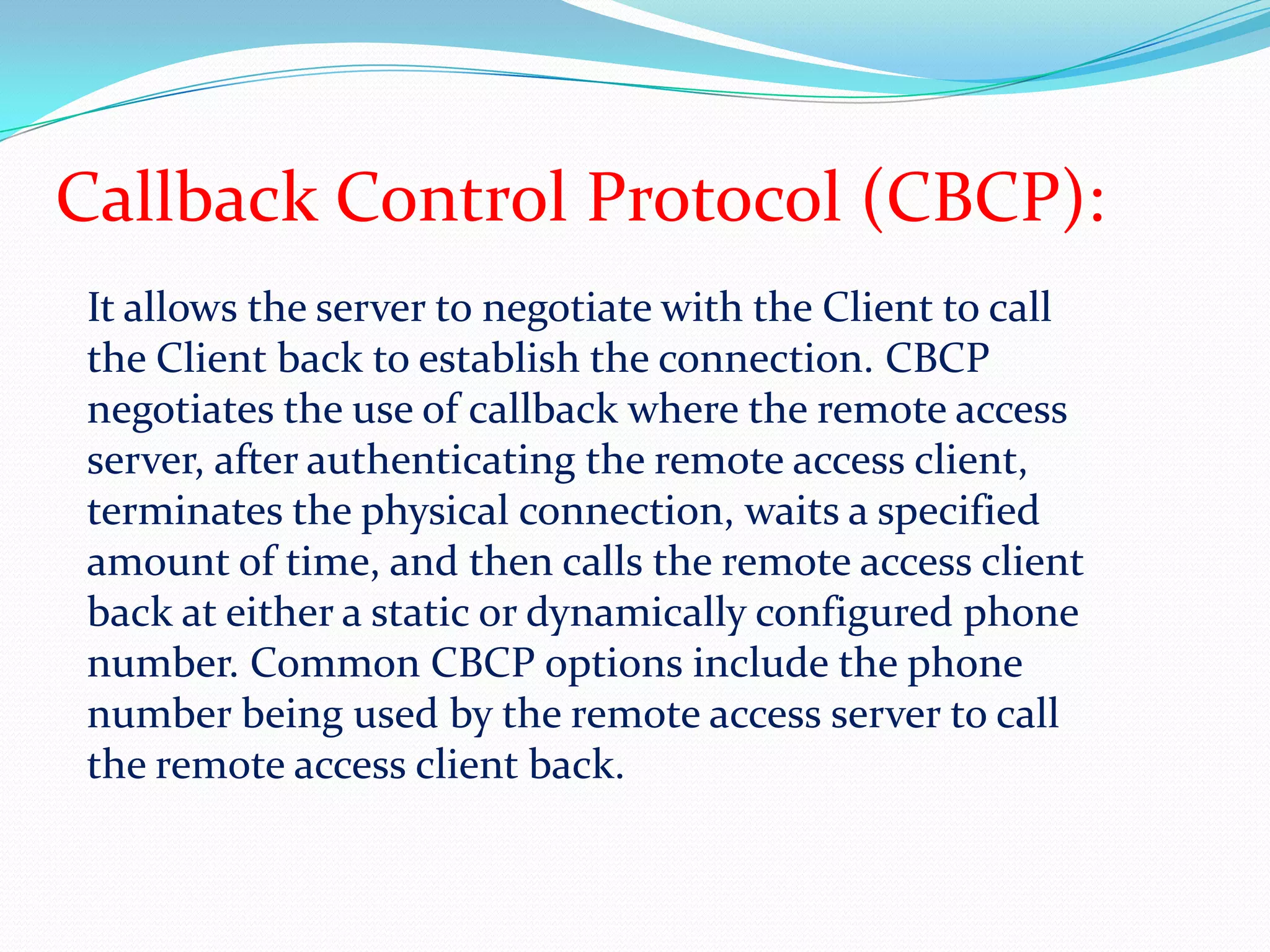 Callback Control Protocol (CBCP):It allows the server to negotiate with the Client to call the Client back to establish the connection. CBCP negotiates the use of callback where the remote access server, after authenticating the remote access client, terminates the physical connection, waits a specified amount of time, and then calls the remote access client back at either a static or dynamically configured phone number. Common CBCP options include the phone number being used by the remote access server to call the remote access client back.