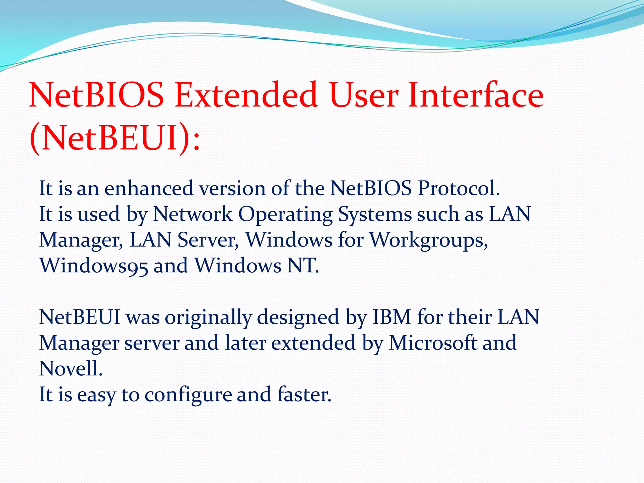 NetBIOS Extended User Interface (NetBEUI):It is an enhanced version of the NetBIOS Protocol.It is used by Network Operating Systems such as LAN Manager, LAN Server, Windows for Workgroups, Windows95 and Windows NT.NetBEUI was originally designed by IBM for their LAN Manager server and later extended by Microsoft and Novell.It is easy to configure and faster.