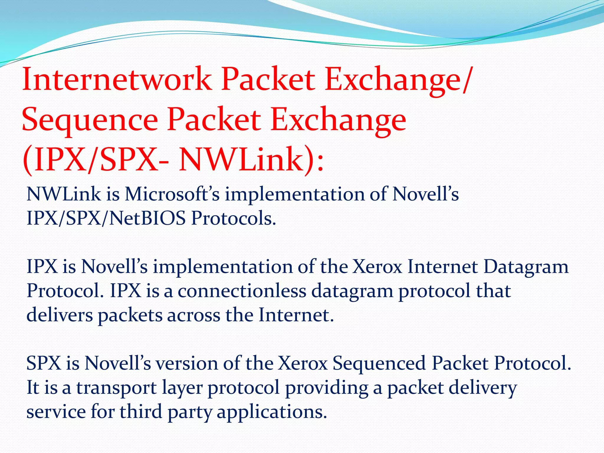 Internetwork Packet Exchange/Sequence Packet Exchange(IPX/SPX- NWLink):NWLink is Microsoft’s implementation of Novell’s IPX/SPX/NetBIOS Protocols.IPX is Novell’s implementation of the Xerox Internet Datagram Protocol. IPX is a connectionless datagram protocol that delivers packets across the Internet.SPX is Novell’s version of the Xerox Sequenced Packet Protocol. It is a transport layer protocol providing a packet delivery service for third party applications.