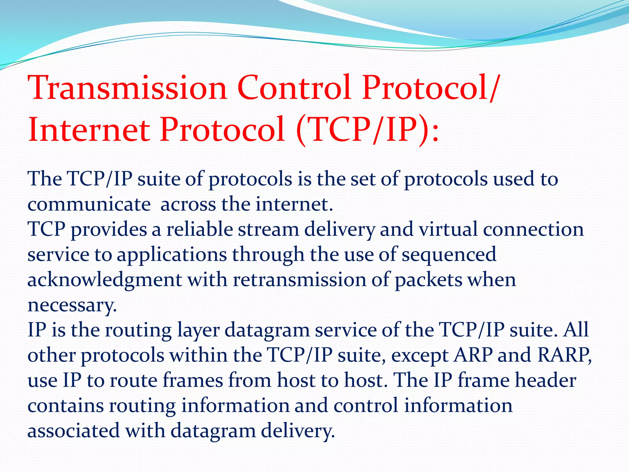 Transmission Control Protocol/Internet Protocol (TCP/IP):The TCP/IP suite of protocols is the set of protocols used to communicate  across the internet. TCP provides a reliable stream delivery and virtual connection service to applications through the use of sequenced acknowledgment with retransmission of packets when necessary.IP is the routing layer datagram service of the TCP/IP suite. All other protocols within the TCP/IP suite, except ARP and RARP, use IP to route frames from host to host. The IP frame header contains routing information and control information associated with datagram delivery.