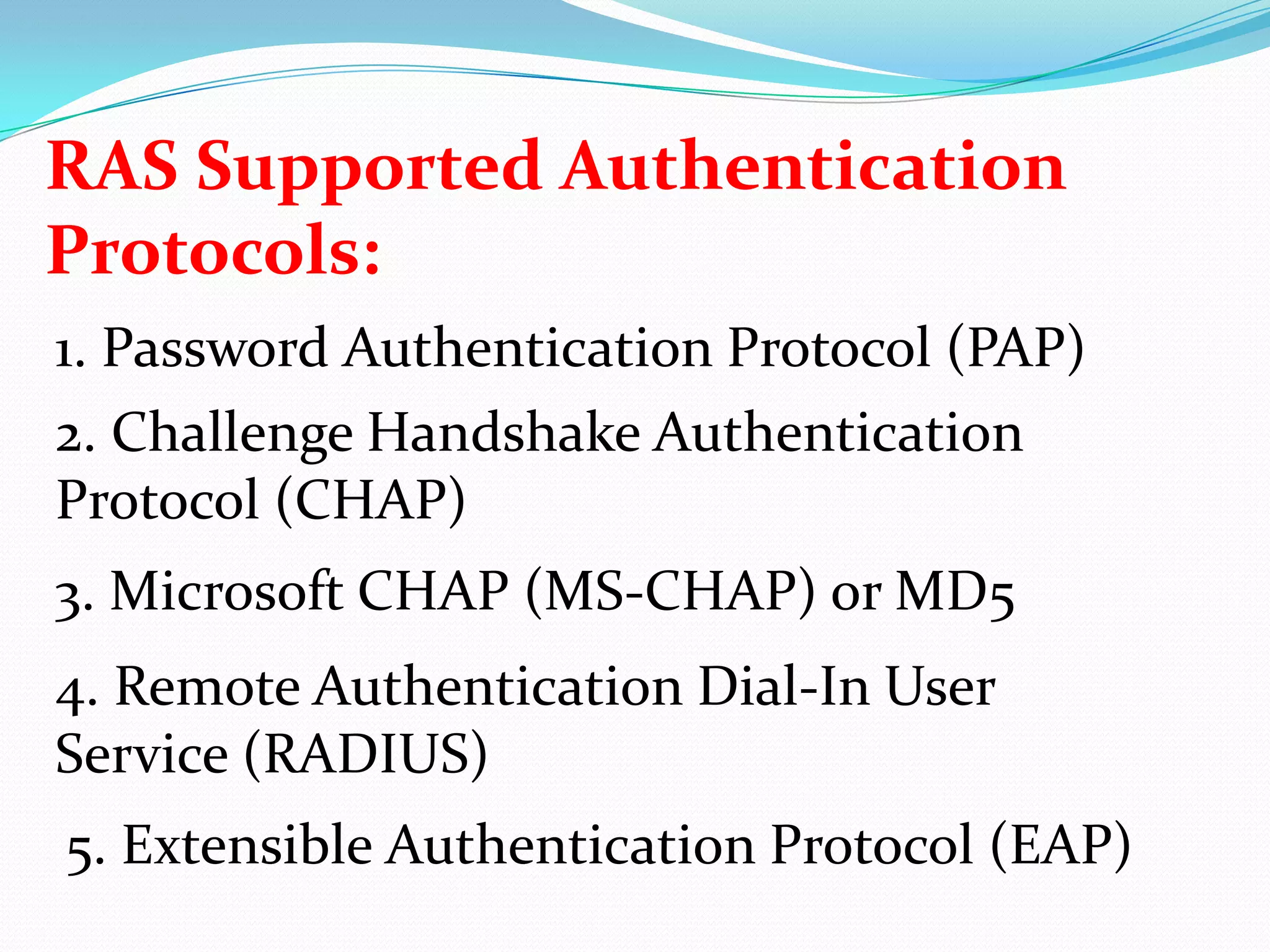 RAS Supported Authentication Protocols:1. Password Authentication Protocol (PAP)2. Challenge Handshake Authentication Protocol (CHAP)3. Microsoft CHAP (MS-CHAP) or MD54. Remote Authentication Dial-In User Service (RADIUS)5. Extensible Authentication Protocol (EAP)