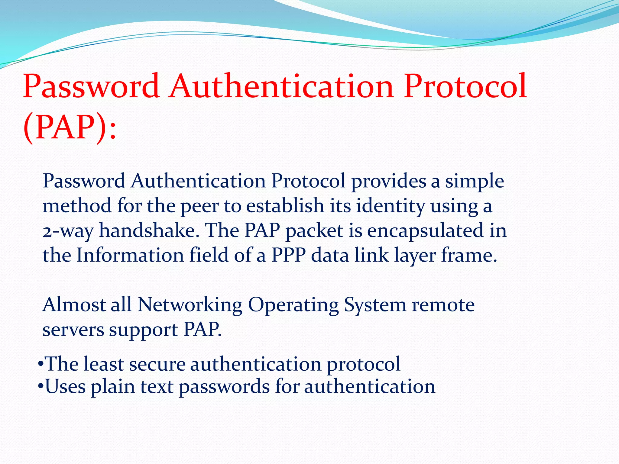 Password Authentication Protocol (PAP):Password Authentication Protocol provides a simple method for the peer to establish its identity using a 2-way handshake. The PAP packet is encapsulated in the Information field of a PPP data link layer frame.Almost all Networking Operating System remote servers support PAP.The least secure authentication protocol