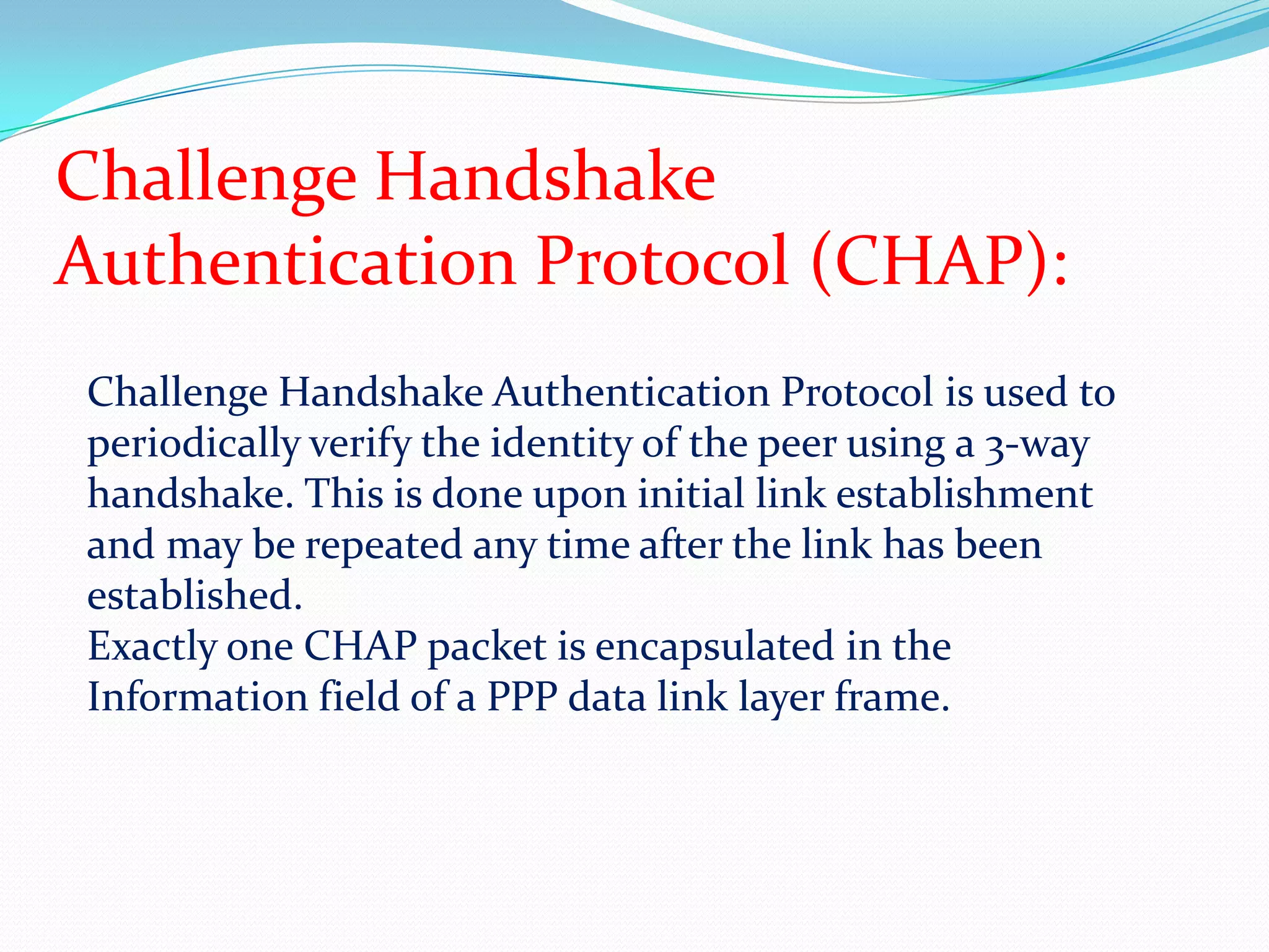 Uses plain text passwords for authenticationChallenge Handshake Authentication Protocol (CHAP):Challenge Handshake Authentication Protocol is used to periodically verify the identity of the peer using a 3-way handshake. This is done upon initial link establishment and may be repeated any time after the link has been established.Exactly one CHAP packet is encapsulated in the Information field of a PPP data link layer frame.