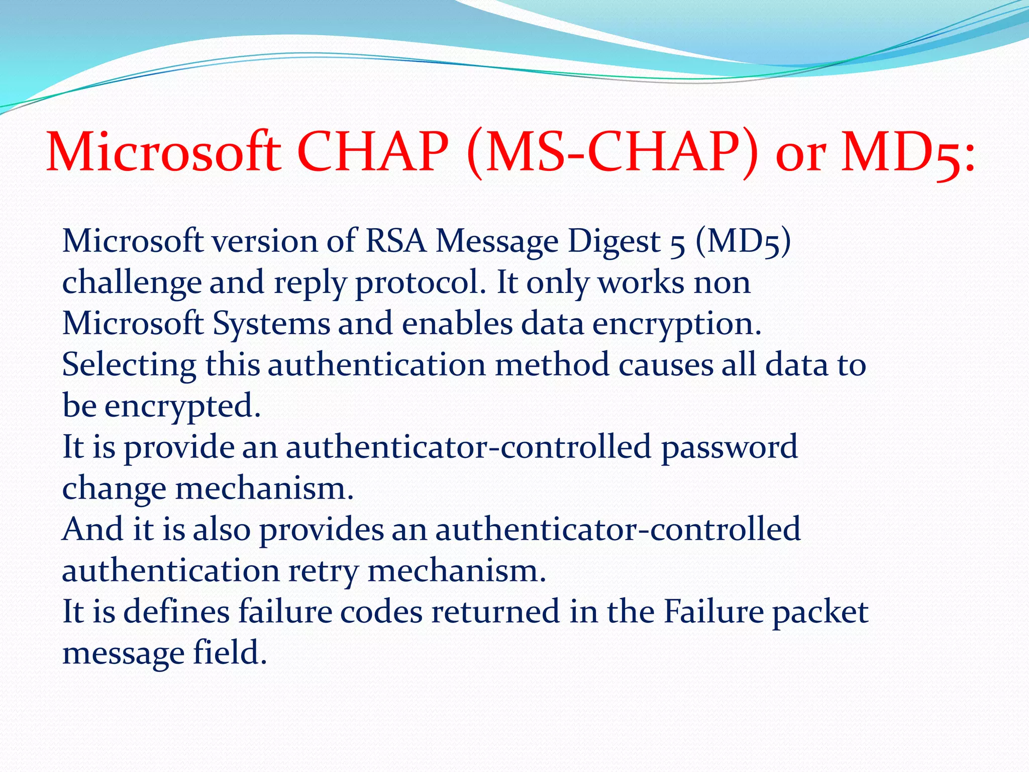 Microsoft CHAP (MS-CHAP) or MD5:Microsoft version of RSA Message Digest 5 (MD5) challenge and reply protocol. It only works non Microsoft Systems and enables data encryption.Selecting this authentication method causes all data to be encrypted.It is provide an authenticator-controlled password change mechanism.And it is also provides an authenticator-controlled authentication retry mechanism.It is defines failure codes returned in the Failure packet message field.