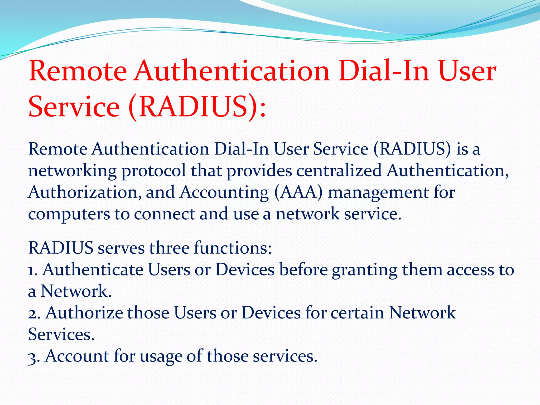 Remote Authentication Dial-In User Service (RADIUS):Remote Authentication Dial-In User Service (RADIUS) is a networking protocol that provides centralized Authentication, Authorization, and Accounting (AAA) management for computers to connect and use a network service. RADIUS serves three functions:1. Authenticate Users or Devices before granting them access to a Network.2. Authorize those Users or Devices for certain Network Services.3. Account for usage of those services.