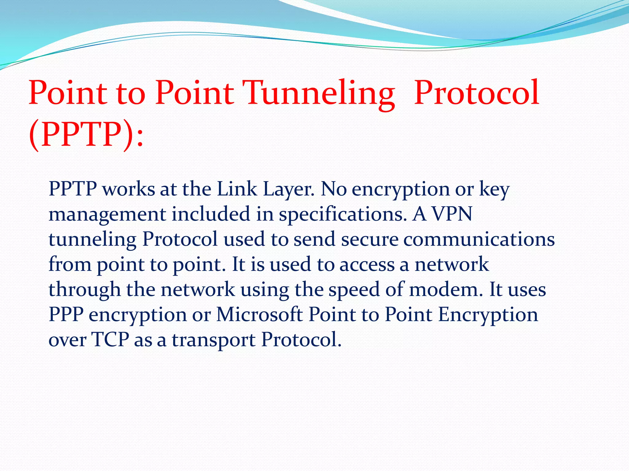 Point to Point Tunneling  Protocol(PPTP):PPTP works at the Link Layer. No encryption or key management included in specifications. A VPN tunneling Protocol used to send secure communications from point to point. It is used to access a network through the network using the speed of modem. It uses PPP encryption or Microsoft Point to Point Encryption over TCP as a transport Protocol. 