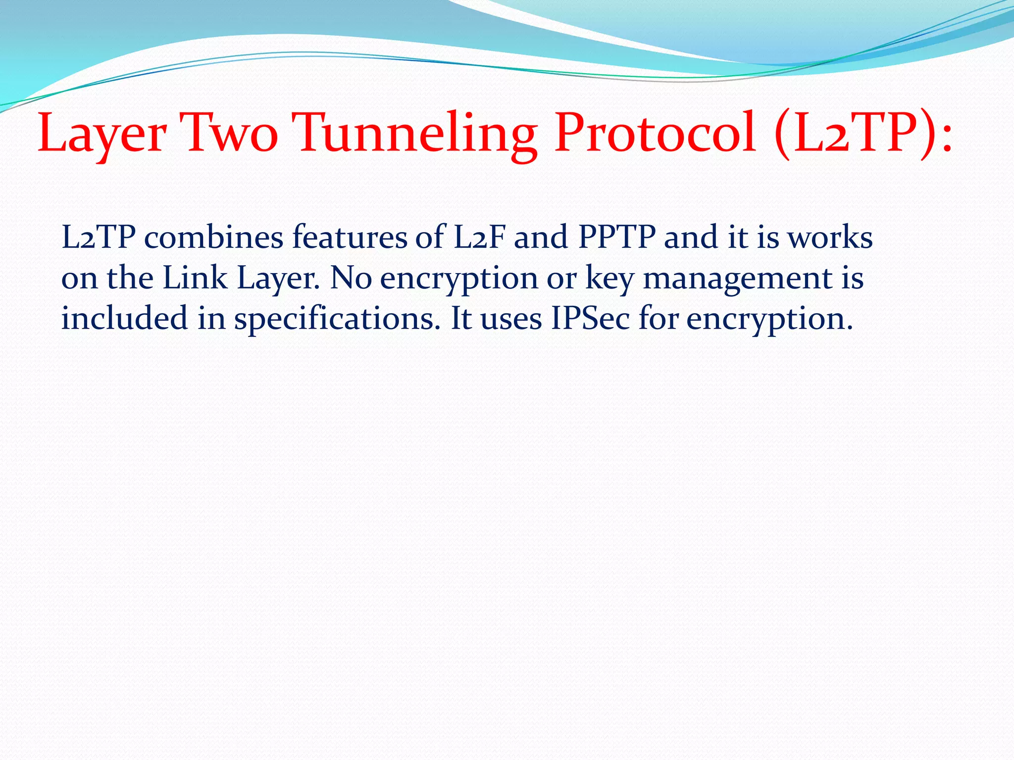 Layer Two Tunneling Protocol (L2TP):L2TP combines features of L2F and PPTP and it is works on the Link Layer. No encryption or key management is included in specifications. It uses IPSec for encryption.