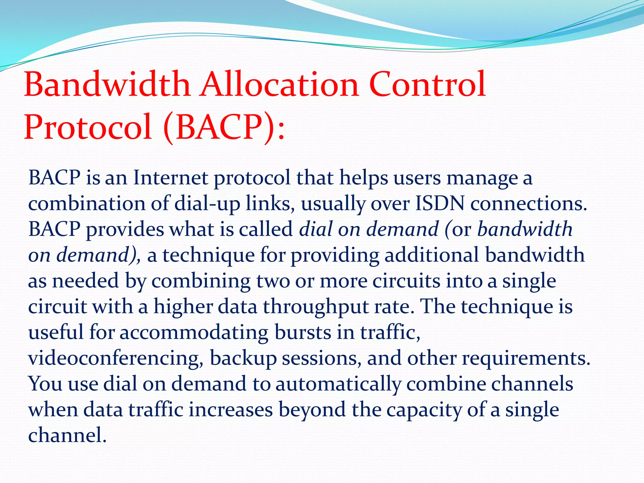 Bandwidth Allocation Control Protocol (BACP):BACP is an Internet protocol that helps users manage a combination of dial-up links, usually over ISDN connections. BACP provides what is called dial on demand (or bandwidth on demand), a technique for providing additional bandwidth as needed by combining two or more circuits into a single circuit with a higher data throughput rate. The technique is useful for accommodating bursts in traffic, videoconferencing, backup sessions, and other requirements.You use dial on demand to automatically combine channels when data traffic increases beyond the capacity of a single channel. 
