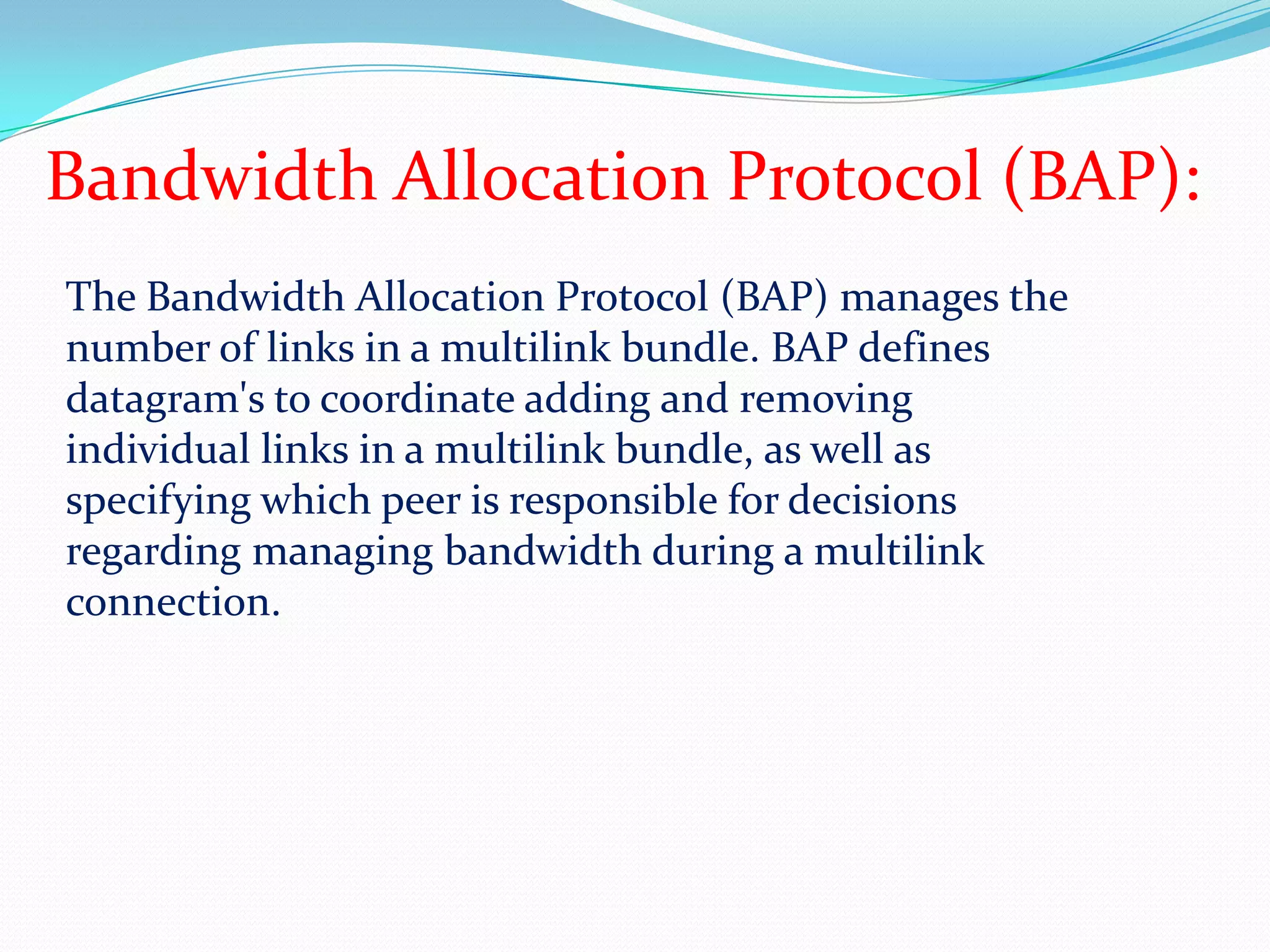 Bandwidth Allocation Protocol (BAP):The Bandwidth Allocation Protocol (BAP) manages the number of links in a multilink bundle. BAP defines datagram's to coordinate adding and removing individual links in a multilink bundle, as well as specifying which peer is responsible for decisions regarding managing bandwidth during a multilink connection. 