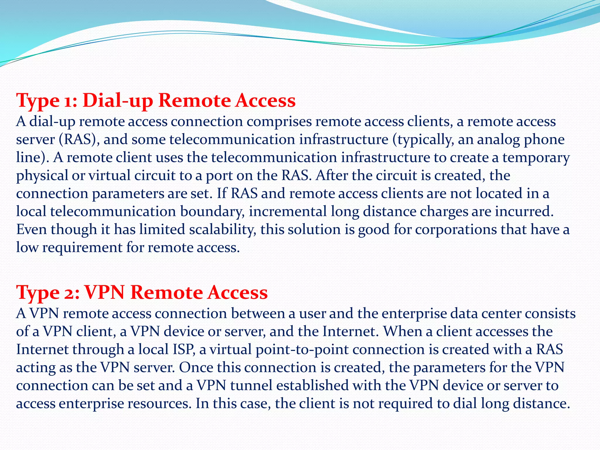 Type 1: Dial-up Remote AccessA dial-up remote access connection comprises remote access clients, a remote access server (RAS), and some telecommunication infrastructure (typically, an analog phone line). A remote client uses the telecommunication infrastructure to create a temporary physical or virtual circuit to a port on the RAS. After the circuit is created, the connection parameters are set. If RAS and remote access clients are not located in a local telecommunication boundary, incremental long distance charges are incurred. Even though it has limited scalability, this solution is good for corporations that have a low requirement for remote access. Type 2: VPN Remote AccessA VPN remote access connection between a user and the enterprise data center consists of a VPN client, a VPN device or server, and the Internet. When a client accesses the Internet through a local ISP, a virtual point-to-point connection is created with a RAS acting as the VPN server. Once this connection is created, the parameters for the VPN connection can be set and a VPN tunnel established with the VPN device or server to access enterprise resources. In this case, the client is not required to dial long distance.