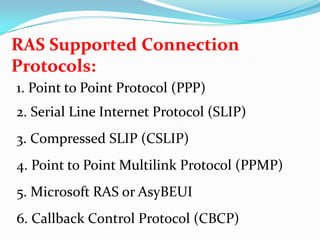RAS Supported Connection Protocols:1. Point to Point Protocol (PPP)2. Serial Line Internet Protocol (SLIP)3. Compressed SLIP (CSLIP)4. Point to Point Multilink Protocol (PPMP)5. Microsoft RAS or AsyBEUI6. Callback Control Protocol (CBCP)