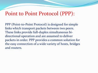 Point to Point Protocol (PPP):PPP (Point-to-Point Protocol) is designed for simple links which transport packets between two peers. These links provide full-duplex simultaneous bi-directional operation and are assumed to deliver packets in order. PPP provides a common solution for the easy connection of a wide variety of hosts, bridges and routers. 