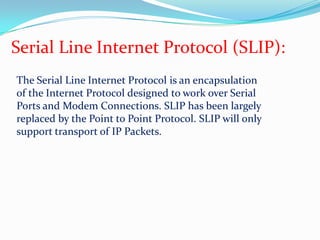 Serial Line Internet Protocol (SLIP):The Serial Line Internet Protocol is an encapsulation of the Internet Protocol designed to work over Serial Ports and Modem Connections. SLIP has been largely replaced by the Point to Point Protocol. SLIP will only support transport of IP Packets.