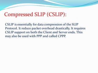 Compressed SLIP (CSLIP):CSLIP is essentially for data compression of the SLIP Protocol. It reduce packet overhead drastically. It requires CSLIP support on both the Client and Server ends. This may also be used with PPP and called CPPP.