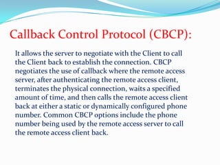 Callback Control Protocol (CBCP):It allows the server to negotiate with the Client to call the Client back to establish the connection. CBCP negotiates the use of callback where the remote access server, after authenticating the remote access client, terminates the physical connection, waits a specified amount of time, and then calls the remote access client back at either a static or dynamically configured phone number. Common CBCP options include the phone number being used by the remote access server to call the remote access client back.