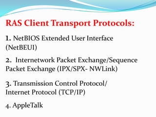 RAS Client Transport Protocols:1. NetBIOS Extended User Interface (NetBEUI)2.  Internetwork Packet Exchange/Sequence Packet Exchange (IPX/SPX- NWLink)3. Transmission Control Protocol/Internet Protocol (TCP/IP)4. AppleTalk