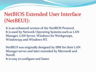NetBIOS Extended User Interface (NetBEUI):It is an enhanced version of the NetBIOS Protocol.It is used by Network Operating Systems such as LAN Manager, LAN Server, Windows for Workgroups, Windows95 and Windows NT.NetBEUI was originally designed by IBM for their LAN Manager server and later extended by Microsoft and Novell.It is easy to configure and faster.