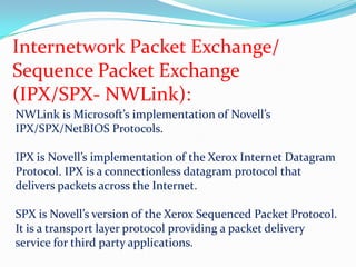 Internetwork Packet Exchange/Sequence Packet Exchange(IPX/SPX- NWLink):NWLink is Microsoft’s implementation of Novell’s IPX/SPX/NetBIOS Protocols.IPX is Novell’s implementation of the Xerox Internet Datagram Protocol. IPX is a connectionless datagram protocol that delivers packets across the Internet.SPX is Novell’s version of the Xerox Sequenced Packet Protocol. It is a transport layer protocol providing a packet delivery service for third party applications.